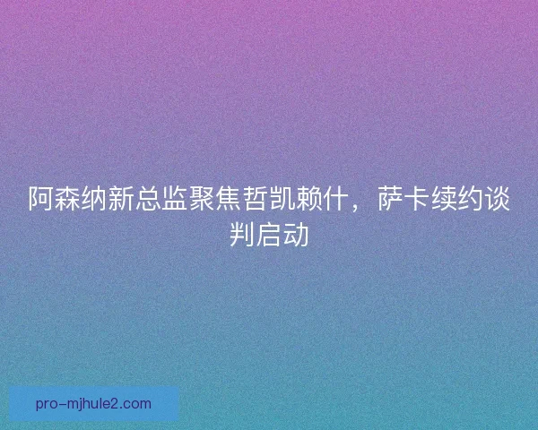 阿森纳新总监聚焦哲凯赖什，萨卡续约谈判启动