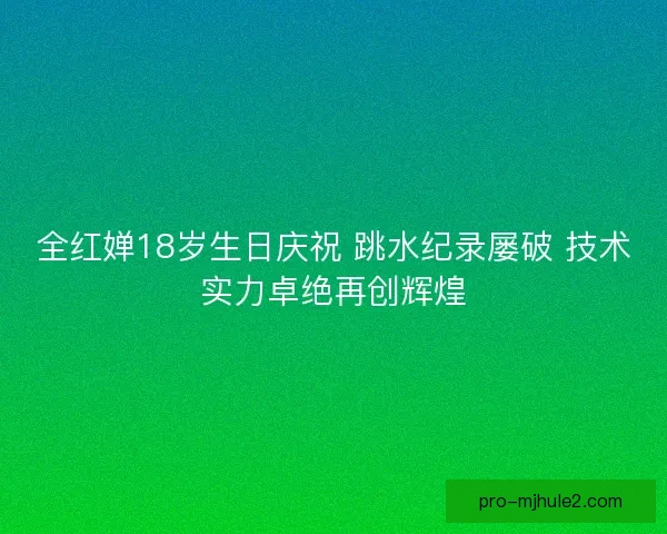 全红婵18岁生日庆祝 跳水纪录屡破 技术实力卓绝再创辉煌